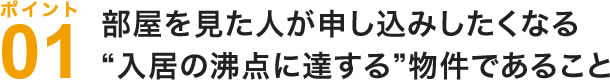 部屋を見た人が申し込みしたくなる入居の沸点に達する物件であること