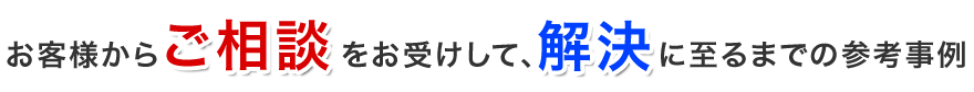 お客様からご相談をお受けして、解決に至るまでの参考事例